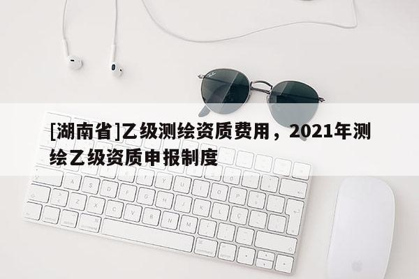 [湖南省]乙級測繪資質費用，2021年測繪乙級資質申報制度