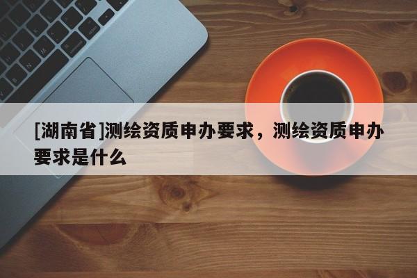 [湖南省]測繪資質申辦要求，測繪資質申辦要求是什么