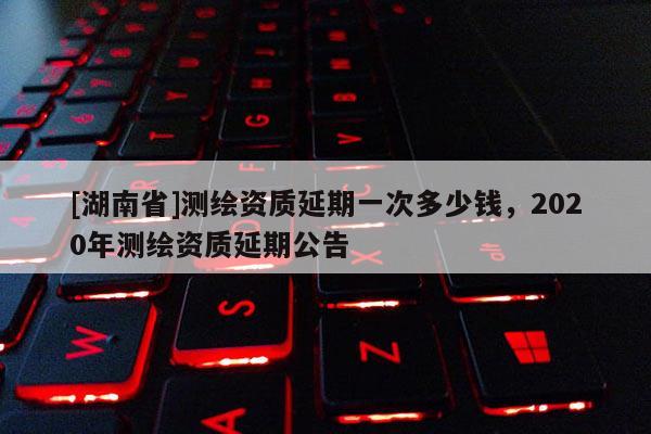 [湖南省]測繪資質延期一次多少錢，2020年測繪資質延期公告