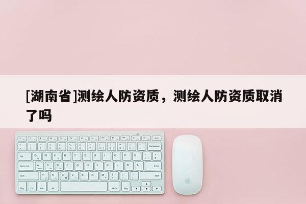 [湖南省]測繪人防資質(zhì)，測繪人防資質(zhì)取消了嗎