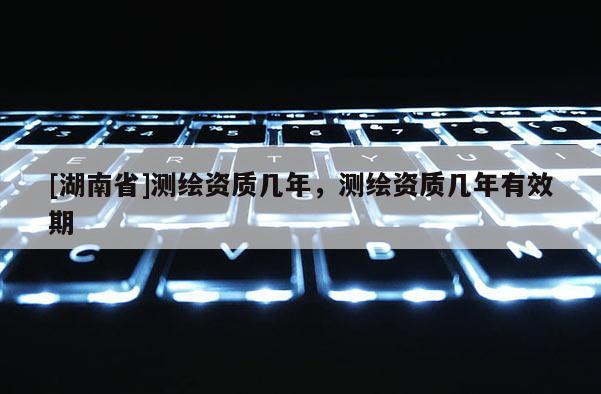 [湖南省]測繪資質幾年，測繪資質幾年有效期