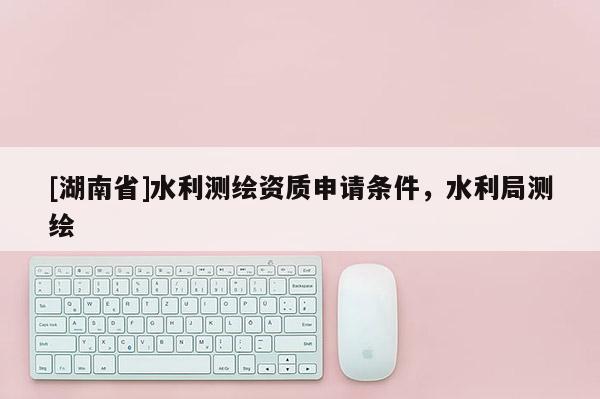 [湖南省]水利測繪資質申請條件，水利局測繪
