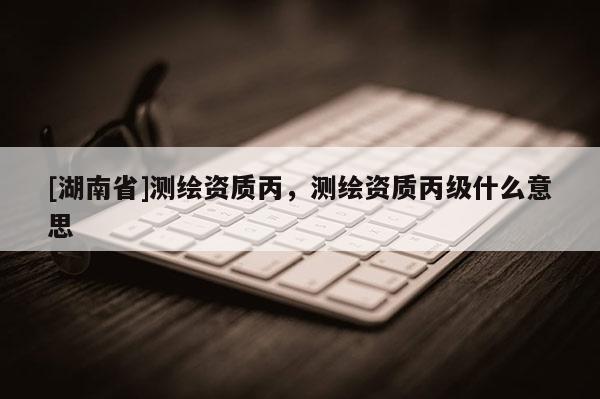 [湖南省]測繪資質丙，測繪資質丙級什么意思