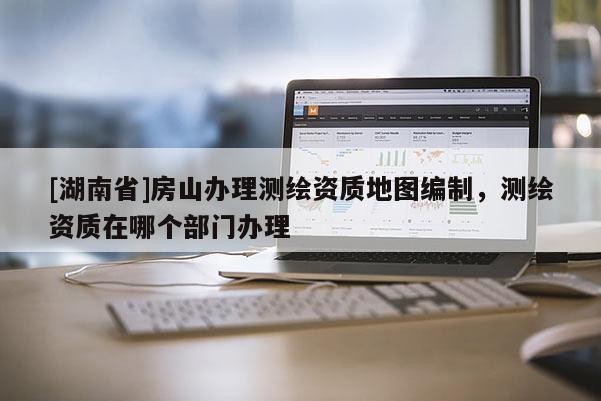 [湖南省]房山辦理測繪資質地圖編制，測繪資質在哪個部門辦理