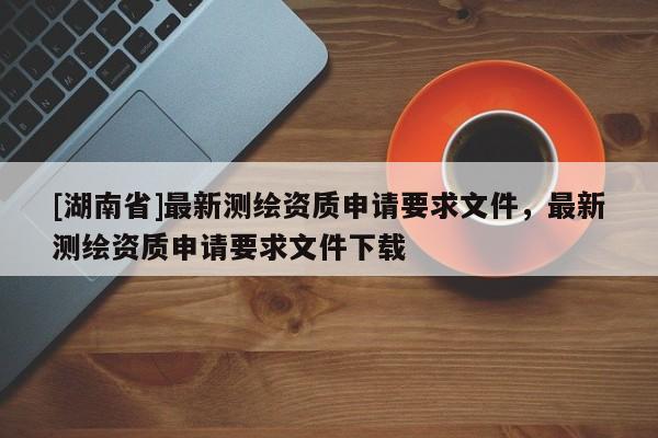 [湖南省]最新測繪資質申請要求文件，最新測繪資質申請要求文件下載
