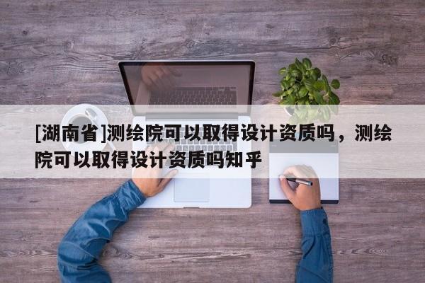 [湖南省]測繪院可以取得設計資質嗎，測繪院可以取得設計資質嗎知乎