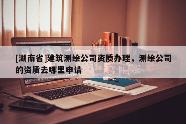 [湖南省]建筑測繪公司資質辦理，測繪公司的資質去哪里申請