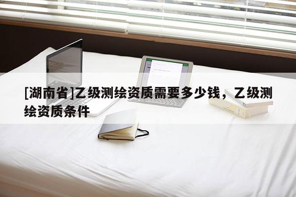 [湖南省]乙級測繪資質需要多少錢，乙級測繪資質條件