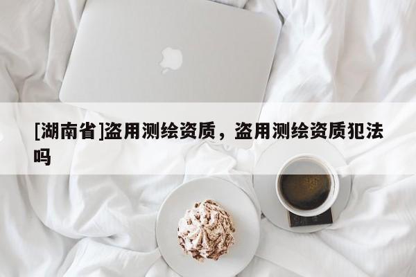 [湖南省]盜用測繪資質，盜用測繪資質犯法嗎