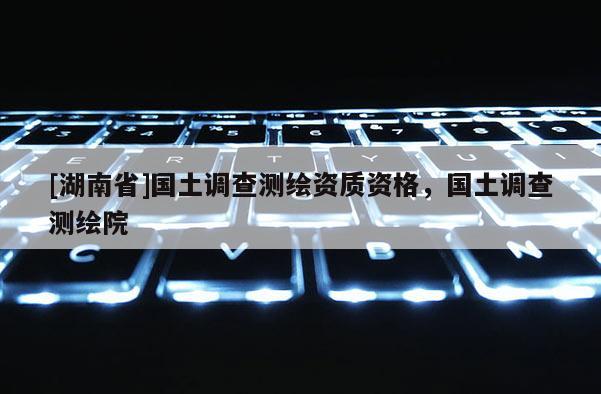 [湖南省]國土調查測繪資質資格，國土調查測繪院