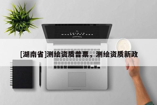 [湖南省]測繪資質普票，測繪資質新政