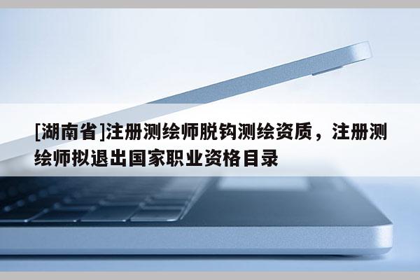 [湖南省]注冊測繪師脫鉤測繪資質，注冊測繪師擬退出國家職業資格目錄