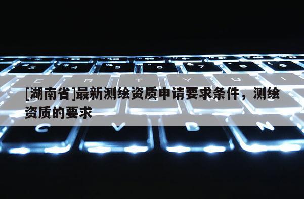 [湖南省]最新測繪資質(zhì)申請要求條件，測繪資質(zhì)的要求