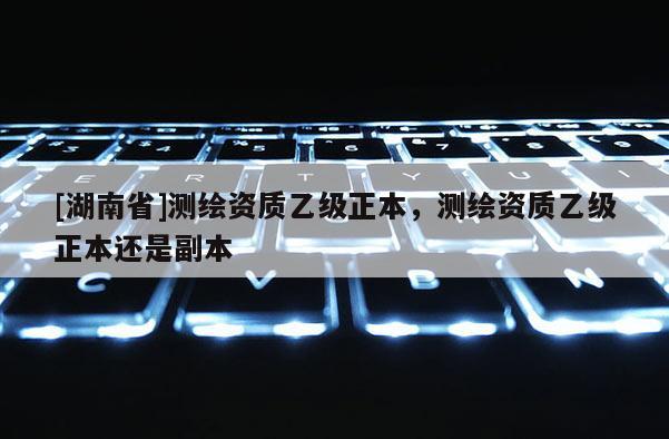 [湖南省]測繪資質乙級正本，測繪資質乙級正本還是副本