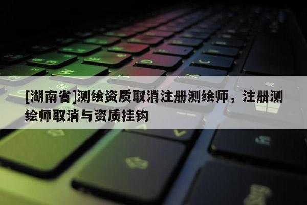 [湖南省]測繪資質取消注冊測繪師，注冊測繪師取消與資質掛鉤