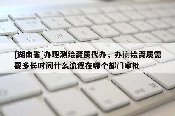 [湖南省]辦理測繪資質代辦，辦測繪資質需要多長時間什么流程在哪個部門審批