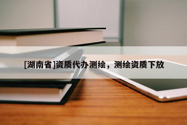 [湖南省]資質(zhì)代辦測(cè)繪，測(cè)繪資質(zhì)下放