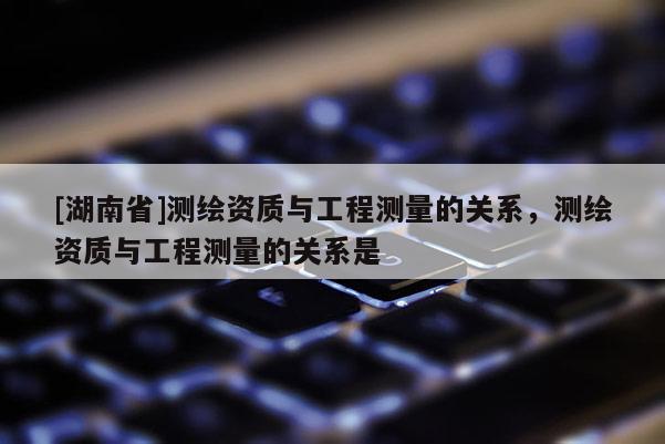 [湖南省]測繪資質與工程測量的關系，測繪資質與工程測量的關系是