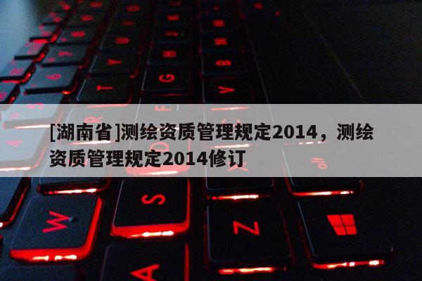 [湖南省]測(cè)繪資質(zhì)管理規(guī)定2014，測(cè)繪資質(zhì)管理規(guī)定2014修訂