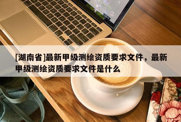[湖南省]最新甲級(jí)測(cè)繪資質(zhì)要求文件，最新甲級(jí)測(cè)繪資質(zhì)要求文件是什么