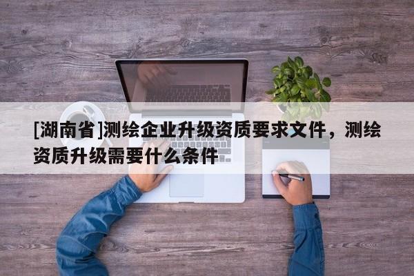 [湖南省]測繪企業升級資質要求文件，測繪資質升級需要什么條件