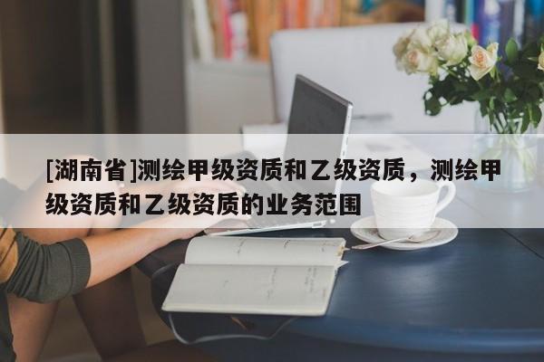 [湖南省]測繪甲級資質和乙級資質，測繪甲級資質和乙級資質的業務范圍