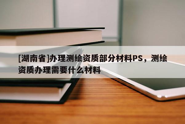 [湖南省]辦理測繪資質(zhì)部分材料PS，測繪資質(zhì)辦理需要什么材料