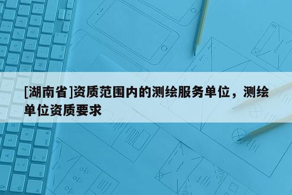 [湖南省]資質范圍內的測繪服務單位，測繪單位資質要求