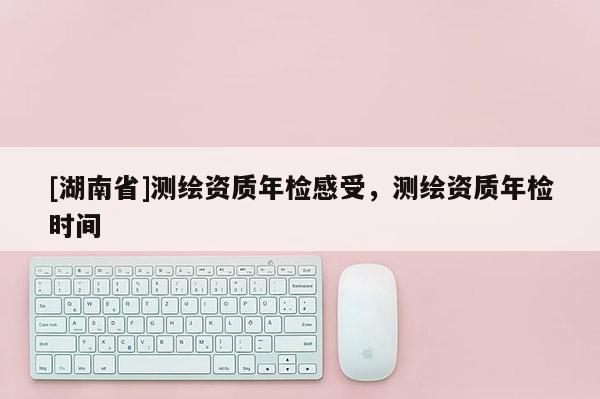 [湖南省]測繪資質年檢感受，測繪資質年檢時間