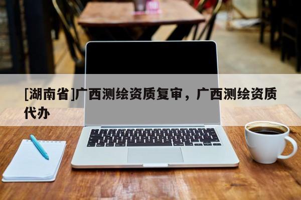 [湖南省]廣西測繪資質復審，廣西測繪資質代辦