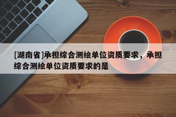 [湖南省]承擔綜合測繪單位資質要求，承擔綜合測繪單位資質要求的是