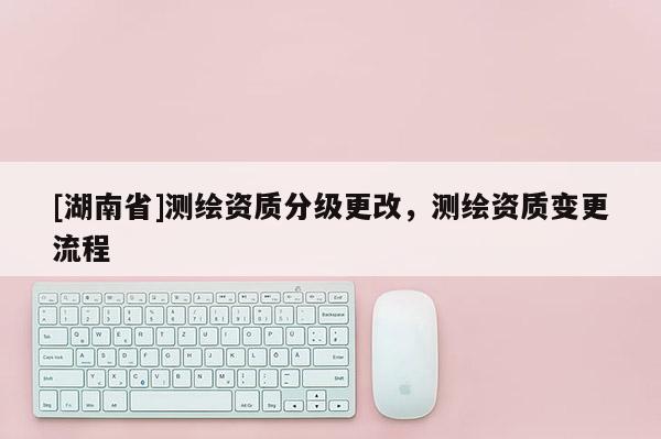 [湖南省]測繪資質分級更改，測繪資質變更流程