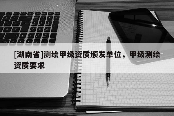[湖南省]測繪甲級資質頒發單位，甲級測繪資質要求