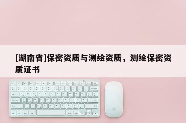 [湖南省]保密資質與測繪資質，測繪保密資質證書