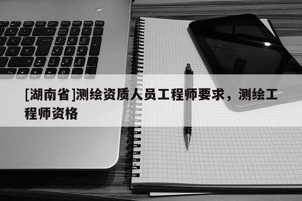 [湖南省]測繪資質人員工程師要求，測繪工程師資格