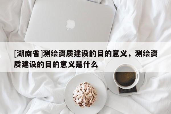 [湖南省]測繪資質建設的目的意義，測繪資質建設的目的意義是什么