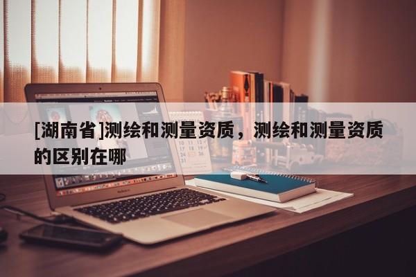 [湖南省]測繪和測量資質，測繪和測量資質的區別在哪