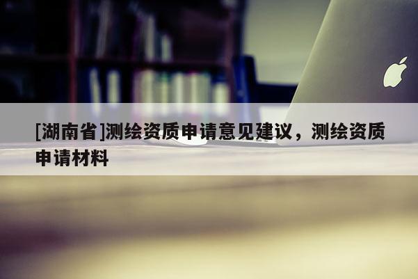 [湖南省]測繪資質申請意見建議，測繪資質申請材料