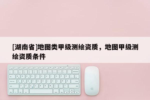[湖南省]地圖類甲級測繪資質，地圖甲級測繪資質條件