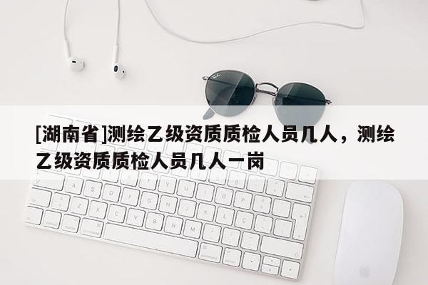 [湖南省]測(cè)繪乙級(jí)資質(zhì)質(zhì)檢人員幾人，測(cè)繪乙級(jí)資質(zhì)質(zhì)檢人員幾人一崗