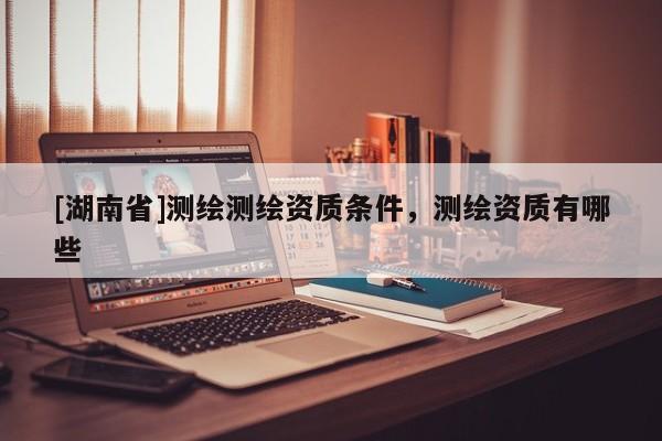 [湖南省]測繪測繪資質條件，測繪資質有哪些