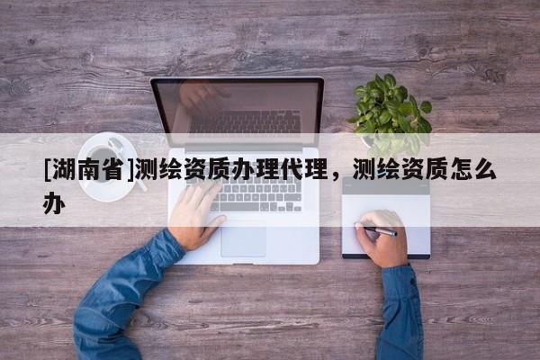 [湖南省]測繪資質辦理代理，測繪資質怎么辦