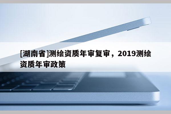 [湖南省]測繪資質年審復審，2019測繪資質年審政策