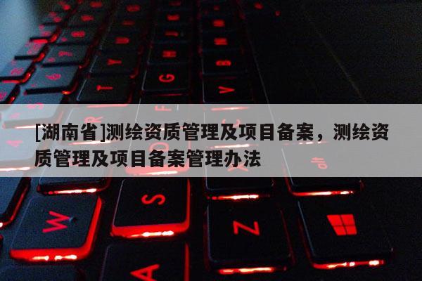 [湖南省]測繪資質管理及項目備案，測繪資質管理及項目備案管理辦法