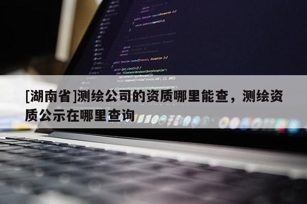 [湖南省]測繪公司的資質哪里能查，測繪資質公示在哪里查詢