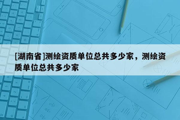 [湖南省]測繪資質單位總共多少家，測繪資質單位總共多少家