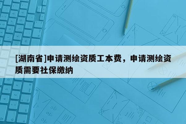 [湖南省]申請測繪資質工本費，申請測繪資質需要社保繳納