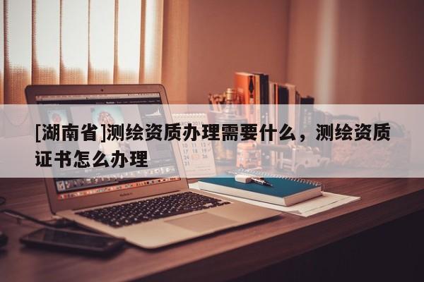 [湖南省]測繪資質辦理需要什么，測繪資質證書怎么辦理