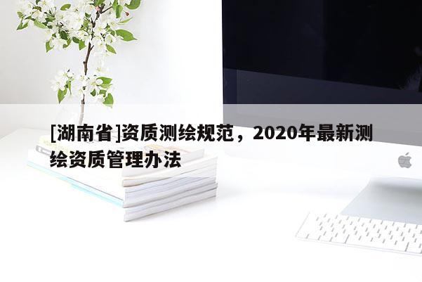 [湖南省]資質測繪規范，2020年最新測繪資質管理辦法