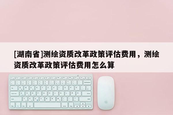 [湖南省]測繪資質改革政策評估費用，測繪資質改革政策評估費用怎么算